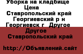 Уборка на кладбище › Цена ­ 600 - Ставропольский край, Георгиевский р-н, Георгиевск г. Другое » Другое   . Ставропольский край